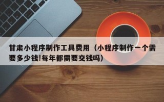 乐山甘肃小程序制作工具费用（小程序制作一个需要多少钱!每年都需要交钱吗）
