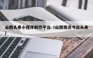 乐山山西头条小程序制作平台（山西视点今日头条）